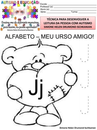Escola: _________________________________________
Professor (a): ____________________________________
Aluno (a): _______________________________________
Série: ____________________ Turma: _______________

TÉCNICA PARA DESENVOLVER A
LEITURA DA PESSOA COM AUTISMO
SIMONE HELEN DRUMOND ISCHKANIAN

ALFABETO – MEU URSO AMIGO!

Jj

J
J
J
Simone Helen Drumond Ischkanian

 