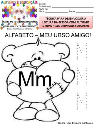 Escola: _________________________________________
Professor (a): ____________________________________
Aluno (a): _______________________________________
Série: ____________________ Turma: _______________

TÉCNICA PARA DESENVOLVER A
LEITURA DA PESSOA COM AUTISMO
SIMONE HELEN DRUMOND ISCHKANIAN

ALFABETO – MEU URSO AMIGO!

Mm

M
M
M
Simone Helen Drumond Ischkanian

 