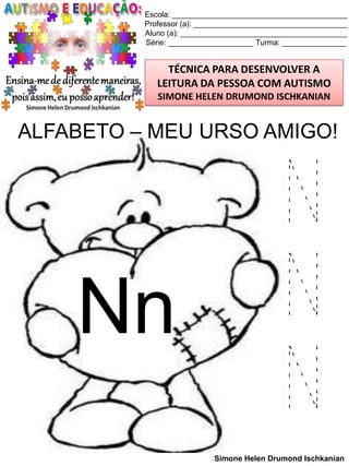Escola: _________________________________________
Professor (a): ____________________________________
Aluno (a): _______________________________________
Série: ____________________ Turma: _______________

TÉCNICA PARA DESENVOLVER A
LEITURA DA PESSOA COM AUTISMO
SIMONE HELEN DRUMOND ISCHKANIAN

ALFABETO – MEU URSO AMIGO!

Nn

N
N
N
Simone Helen Drumond Ischkanian

 