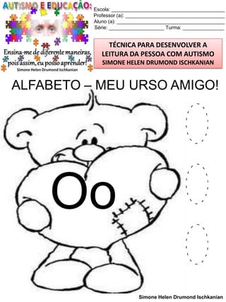 Escola: _________________________________________
Professor (a): ____________________________________
Aluno (a): _______________________________________
Série: ____________________ Turma: _______________

TÉCNICA PARA DESENVOLVER A
LEITURA DA PESSOA COM AUTISMO
SIMONE HELEN DRUMOND ISCHKANIAN

ALFABETO – MEU URSO AMIGO!

Oo

O
O
O
Simone Helen Drumond Ischkanian

 