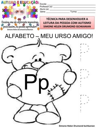 Escola: _________________________________________
Professor (a): ____________________________________
Aluno (a): _______________________________________
Série: ____________________ Turma: _______________

TÉCNICA PARA DESENVOLVER A
LEITURA DA PESSOA COM AUTISMO
SIMONE HELEN DRUMOND ISCHKANIAN

ALFABETO – MEU URSO AMIGO!

Pp

P
P
P
Simone Helen Drumond Ischkanian

 