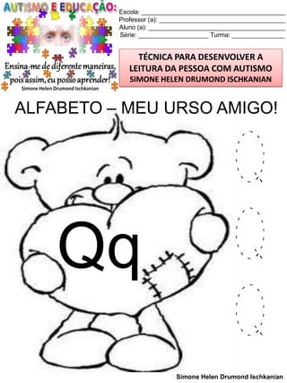 Escola: _________________________________________
Professor (a): ____________________________________
Aluno (a): _______________________________________
Série: ____________________ Turma: _______________

TÉCNICA PARA DESENVOLVER A
LEITURA DA PESSOA COM AUTISMO
SIMONE HELEN DRUMOND ISCHKANIAN

ALFABETO – MEU URSO AMIGO!

Qq

Q
Q
Q
Simone Helen Drumond Ischkanian

 
