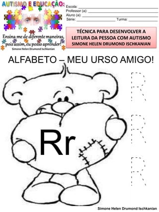 Escola: _________________________________________
Professor (a): ____________________________________
Aluno (a): _______________________________________
Série: ____________________ Turma: _______________

TÉCNICA PARA DESENVOLVER A
LEITURA DA PESSOA COM AUTISMO
SIMONE HELEN DRUMOND ISCHKANIAN

ALFABETO – MEU URSO AMIGO!

Rr

R
R
R
Simone Helen Drumond Ischkanian

 