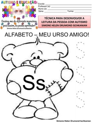 Escola: _________________________________________
Professor (a): ____________________________________
Aluno (a): _______________________________________
Série: ____________________ Turma: _______________

TÉCNICA PARA DESENVOLVER A
LEITURA DA PESSOA COM AUTISMO
SIMONE HELEN DRUMOND ISCHKANIAN

ALFABETO – MEU URSO AMIGO!

Ss

S
S
S
Simone Helen Drumond Ischkanian

 