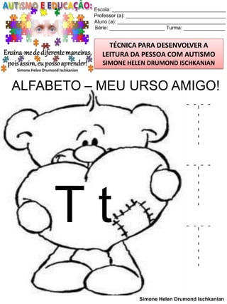 Escola: _________________________________________
Professor (a): ____________________________________
Aluno (a): _______________________________________
Série: ____________________ Turma: _______________

TÉCNICA PARA DESENVOLVER A
LEITURA DA PESSOA COM AUTISMO
SIMONE HELEN DRUMOND ISCHKANIAN

ALFABETO – MEU URSO AMIGO!

Tt

T
T
T
Simone Helen Drumond Ischkanian

 