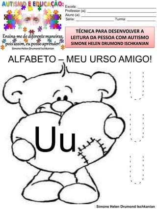 Escola: _________________________________________
Professor (a): ____________________________________
Aluno (a): _______________________________________
Série: ____________________ Turma: _______________

TÉCNICA PARA DESENVOLVER A
LEITURA DA PESSOA COM AUTISMO
SIMONE HELEN DRUMOND ISCHKANIAN

ALFABETO – MEU URSO AMIGO!

Uu

U
U
U
Simone Helen Drumond Ischkanian

 