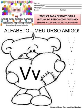 Escola: _________________________________________
Professor (a): ____________________________________
Aluno (a): _______________________________________
Série: ____________________ Turma: _______________

TÉCNICA PARA DESENVOLVER A
LEITURA DA PESSOA COM AUTISMO
SIMONE HELEN DRUMOND ISCHKANIAN

ALFABETO – MEU URSO AMIGO!

Vv

V
V
V
Simone Helen Drumond Ischkanian

 