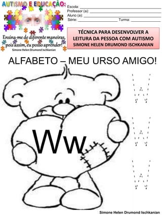 Escola: _________________________________________
Professor (a): ____________________________________
Aluno (a): _______________________________________
Série: ____________________ Turma: _______________

TÉCNICA PARA DESENVOLVER A
LEITURA DA PESSOA COM AUTISMO
SIMONE HELEN DRUMOND ISCHKANIAN

ALFABETO – MEU URSO AMIGO!

Ww

W
W
W
Simone Helen Drumond Ischkanian

 
