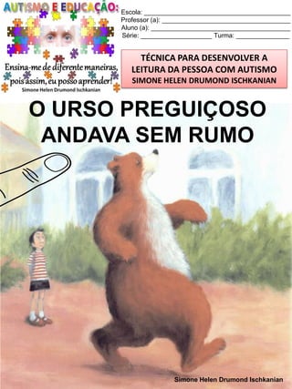 Escola: _________________________________________
Professor (a): ____________________________________
Aluno (a): _______________________________________
Série: ____________________ Turma: _______________

TÉCNICA PARA DESENVOLVER A
LEITURA DA PESSOA COM AUTISMO
SIMONE HELEN DRUMOND ISCHKANIAN

O URSO PREGUIÇOSO
ANDAVA SEM RUMO

Simone Helen Drumond Ischkanian

 