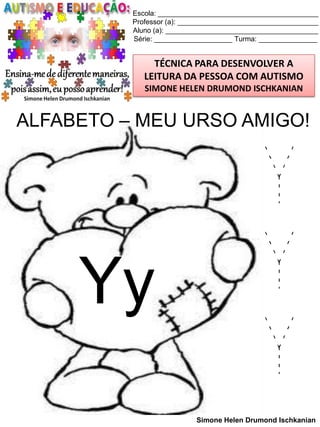 Escola: _________________________________________
Professor (a): ____________________________________
Aluno (a): _______________________________________
Série: ____________________ Turma: _______________

TÉCNICA PARA DESENVOLVER A
LEITURA DA PESSOA COM AUTISMO
SIMONE HELEN DRUMOND ISCHKANIAN

ALFABETO – MEU URSO AMIGO!

Yy

Y
Y
Y
Simone Helen Drumond Ischkanian

 