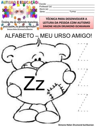 Escola: _________________________________________
Professor (a): ____________________________________
Aluno (a): _______________________________________
Série: ____________________ Turma: _______________

TÉCNICA PARA DESENVOLVER A
LEITURA DA PESSOA COM AUTISMO
SIMONE HELEN DRUMOND ISCHKANIAN

ALFABETO – MEU URSO AMIGO!

Zz

Z
Z
Z
Simone Helen Drumond Ischkanian

 