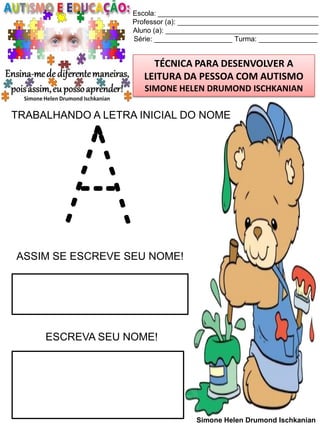 Escola: _________________________________________
Professor (a): ____________________________________
Aluno (a): _______________________________________
Série: ____________________ Turma: _______________

TÉCNICA PARA DESENVOLVER A
LEITURA DA PESSOA COM AUTISMO
SIMONE HELEN DRUMOND ISCHKANIAN

TRABALHANDO A LETRA INICIAL DO NOME

A

ASSIM SE ESCREVE SEU NOME!

ESCREVA SEU NOME!

Simone Helen Drumond Ischkanian

 