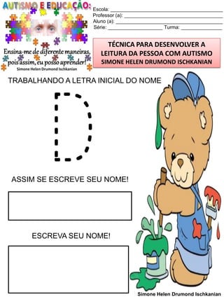 Escola: _________________________________________
Professor (a): ____________________________________
Aluno (a): _______________________________________
Série: ____________________ Turma: _______________

TÉCNICA PARA DESENVOLVER A
LEITURA DA PESSOA COM AUTISMO
SIMONE HELEN DRUMOND ISCHKANIAN

TRABALHANDO A LETRA INICIAL DO NOME

D

ASSIM SE ESCREVE SEU NOME!

ESCREVA SEU NOME!

Simone Helen Drumond Ischkanian

 