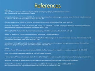 References
Agency for Toxic Substances and Disease Registry (2016). Toxicological profile for perchlorates. Retrieved from
http://www.atsdr.cdc.gov/ToxProfiles/tp162-c4.pdf
Batista, J.R., McGarbey, F.X., Vieria, A.R. (2000). The removal of perchlorate from waters using ion-exchange resins. Perchlorate in the Environment
13, Urbanski, Ted; Kluwer Academic/Plennum Press: New York, NY.
Chiang, K., Megonnell, M. (2005). Ion exchange technologies for perchlorate removal are evolving. Water World, 21
Coates, J.D, Michaeliduo, U., Bruce, R.A., O’Connor, S.M., Crespi, J.N., Achenbach, L.A. (1999). Ubiquity and diversity of dissimilatory (per)chlorate-
reducing bacteria. Applied and Environmental Microbiology, 65(12), 5234.
Mihelcic, J.R. (1999). Fundamentals of environmental engineering. John Wiley & Sons, Inc.: New York, NY. 119-120
Morgan, M. & Barnett, D. (2003). Environmental health. Belmont, CA: Thomson/Wadsworth.
Srinivasan, A. & Viraraghavan, T. (2009). Perchlorate: health effects and technologies for its removal from water resources. International Journal Of
Environmental Research And Public Health, 6(4), 1418-1442.
United States Publishing Office. (2010). Senate Report 111-328 - inland empire perchlorate ground water plume assessment act. Retrieved from
https://www.gpo.gov/fdsys/pkg/CRPT-111srpt328/html/CRPT-111srpt328.htm
Photos
Aluminum Powder & Potassium Perchlorate Explosion!. (2016). YouTube. Retrieved from https://www.youtube.com/watch?v=Kb-BTEvSW50
Flares. (2016). Datab.us. Retrieved 10 May 2016, from http://datab.us/i/Flares
4 Common Uses of Potassium Perchlorate. Buzzle. Retrieved from http://www.buzzle.com/articles/4common-uses-of-potassium-perchlorate.html
Mertens, R. (2016). CAFNR News Sticking To It. Cafnrnews.com. Retrieved from http://cafnrnews.com/2012/09/sticking-to-it/
Our Stolen Future: Perchlorate acts as an endocrine disruptor. (2016). Ourstolenfuture.org. Retrieved 8 May 2016, from
http://www.ourstolenfuture.org/commentary/News/2002/2002-1216-WSJ-perchlorate-b.htm
 