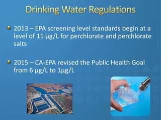 2013 – EPA screening level standards begin at a
level of 11 µg/L for perchlorate and perchlorate
salts
2015 – CA-EPA revised the Public Health Goal
from 6 µg/L to 1µg/L
 