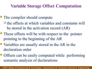 Variable Storage Offset Computation
 The compiler should compute
 the offsets at which variables and constants will
be stored in the activation record (AR)
 These offsets will be with respect to the pointer
pointing to the beginning of the AR
 Variables are usually stored in the AR in the
declaration order
 Offsets can be easily computed while performing
semantic analysis of declarations
DNR College of Engineering & Technology, Department of Computer Science & Engineering
 