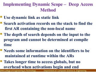Implementing Dynamic Scope – Deep Access
Method
 Use dynamic link as static link
 Search activation records on the stack to find the
first AR containing the non-local name
 The depth of search depends on the input to the
program and cannot be determined at compile
time
 Needs some information on the identifiers to be
maintained at runtime within the ARs
 Takes longer time to access globals, but no
overhead when activations begin and end
DNR College of Engineering & Technology, Department of Computer Science & Engineering
 