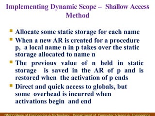 Implementing Dynamic Scope – Shallow Access
Method
 Allocate some static storage for each name
 When a new AR is created for a procedure
p, a local name n in p takes over the static
storage allocated to name n
 The previous value of n held in static
storage is saved in the AR of p and is
restored when the activation of p ends
 Direct and quick access to globals, but
some overhead is incurred when
activations begin and end
 