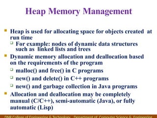 Heap Memory Management
 Heap is used for allocating space for objects created at
run time
 For example: nodes of dynamic data structures
such as linked lists and trees
 Dynamic memory allocation and deallocation based
on the requirements of the program
 malloc() and free() in C programs
 new() and delete() in C++ programs
 new() and garbage collection in Java programs
 Allocation and deallocation may be completely
manual (C/C++), semi-automatic (Java), or fully
automatic (Lisp)
 