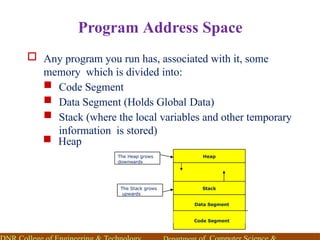 Program Address Space
 Any program you run has, associated with it, some
memory which is divided into:
 Code Segment
 Data Segment (Holds Global Data)
 Stack (where the local variables and other temporary
information is stored)
 Heap
Code Segment
Data Segment
Stack
Heap
The Heap grows
downwards
The Stack grows
upwards
 