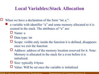 Local Variables:Stack Allocation
 When we have a declaration of the form “int a;”:
 a variable with identifier “a” and some memory allocated to it is
created in the stack. The attributes of “a” are:
 Name: a
 Data type: int
 Scope: visible only inside the function it is defined, disappears
once we exit the function
 Address: address of the memory location reserved for it. Note:
Memory is allocated in the stack for a even before it is
initialized.
 Size: typically 4 bytes
 Value: Will be set once the variable is initialized
 