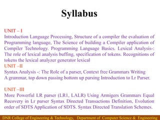 Syllabus
UNIT – I
Introduction Language Processing, Structure of a compiler the evaluation of
Programming language, The Science of building a Compiler application of
Compiler Technology. Programming Language Basics. Lexical Analysis-:
The role of lexical analysis buffing, specification of tokens. Recognitions of
tokens the lexical analyzer generator lexical
UNIT –II
Syntax Analysis -: The Role of a parser, Context free Grammars Writing
A grammar, top down passing bottom up parsing Introduction to Lr Parser.
UNIT –III
More Powerful LR parser (LR1, LALR) Using Armigers Grammars Equal
Recovery in Lr parser Syntax Directed Transactions Definition, Evolution
order of SDTS Application of SDTS. Syntax Directed Translation Schemes.
DNR College of Engineering & Technology, Department of Computer Science & Engineering
 