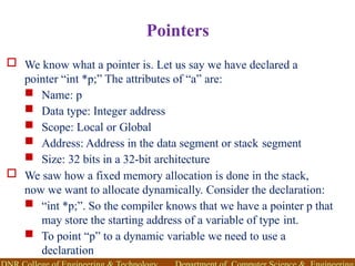 Pointers
 We know what a pointer is. Let us say we have declared a
pointer “int *p;” The attributes of “a” are:
 Name: p
 Data type: Integer address
 Scope: Local or Global
 Address: Address in the data segment or stack segment
 Size: 32 bits in a 32-bit architecture
 We saw how a fixed memory allocation is done in the stack,
now we want to allocate dynamically. Consider the declaration:
 “int *p;”. So the compiler knows that we have a pointer p that
may store the starting address of a variable of type int.
 To point “p” to a dynamic variable we need to use a
declaration
 
