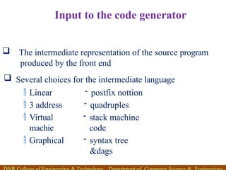 Input to the code generator
 Several choices for the intermediate language
 Linear
 3 address
 Virtual
machie
 Graphical
- postfix nottion
- quadruples
- stack machine
code
- syntax tree
&dags
 The intermediate representation of the source program
produced by the front end
 
