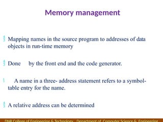 Memory management
 Mapping names in the source program to addresses of data
objects in run-time memory
 Done by the front end and the code generator.
 A name in a three- address statement refers to a symbol-
table entry for the name.
 A relative address can be determined
 