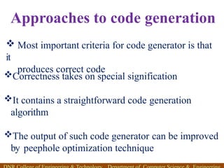 Approaches to code generation
Correctness takes on special signification
It contains a straightforward code generation
algorithm
The output of such code generator can be improved
by peephole optimization technique
 Most important criteria for code generator is that
it
produces correct code
 