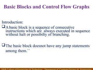 Basic Blocks and Control Flow Graphs
Introduction:
Abasic block is a sequence of consecutive
instructions which are always executed in sequence
without halt or possibilty of branching.
The basic block doesnot have any jump statements
among them.``
 