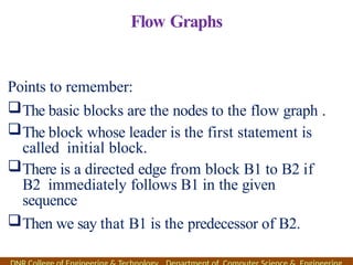 Flow Graphs
Points to remember:
The basic blocks are the nodes to the flow graph .
The block whose leader is the first statement is
called initial block.
There is a directed edge from block B1 to B2 if
B2 immediately follows B1 in the given
sequence
Then we say that B1 is the predecessor of B2.
 