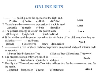 1. ------------ polish places the operator at the right end.
1.Postfix b) Prefix c) Both d) Polish
2. To evaluate the -------------- expression, a stack is used.
2.postfix b) prefix c) both d) polish
3. The general strategy is to scan the postfix code -------------.
a)left-right b)right-left c)middled)end
4. If the attributes of the parent depend on the attributes of the children ,then they are
called as ------------- attributes.
a)made b)discovered c)new d) inherited
ONLINE BITS
Ans:a
Ans:a
Ans:a
Ans:d
5. ------------- is a tree in which each leaf represents an operand and each interior node
an operator.
1.Parser Tree b)Semantic Tree c)Syntax Tree d)Structured Tree
6. The properties of an entity are called as --------------.
2.values b)attributes c)numbers d)digits
7. Usually the “Three address code” contains address two for the ---------- and one for
the result.
3.operand b)operator c)result d) statement
Ans:c
Ans:b
Ans:a
 