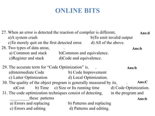 27. When an error is detected the reaction of compiler is different,
a)A system crash b)To emit invalid output
c)To merely quit on the first detected error. d) All of the above.
28. Two types of data areas .
a) Common and stack b)Common and equivalence.
c)Register and stack d)Code and equivalence.
Ans:d
Ans:b
29. The accurate term for “Code Optimization” is .
a)Intermediate Code b) Code Improvement
c) Latter Optimization d) Local Optimization.
30. The quality of the object program is generally measured by its .
a)Cost b) Time c) Size or Its running time d) Code Optimization.
31. The code optimization techniques consist of detecting in the program and
_________these patterns
a) Errors and replacing b) Patterns and replacing
c) Errors and editing d) Patterns and editing.
Ans:b
Ans:C
Ans:b
ONLINE BITS
 