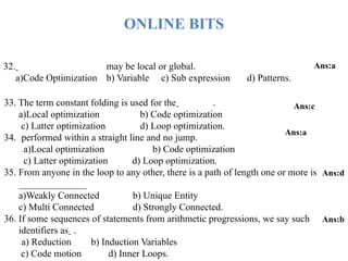 32. may be local or global.
a)Code Optimization b) Variable c) Sub expression d) Patterns.
Ans:a
33. The term constant folding is used for the .
a)Local optimization b) Code optimization
c) Latter optimization d) Loop optimization.
34. performed within a straight line and no jump.
a)Local optimization b) Code optimization
c) Latter optimization d) Loop optimization.
35. From anyone in the loop to any other, there is a path of length one or more is
______________
a)Weakly Connected b) Unique Entity
c) Multi Connected d) Strongly Connected.
36. If some sequences of statements from arithmetic progressions, we say such
identifiers as .
a) Reduction b) Induction Variables
c) Code motion d) Inner Loops.
Ans:c
Ans:a
Ans:d
Ans:b
ONLINE BITS
 