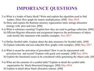 5 a) What is a leader of basic block? Write and explain the algorithm used to find
leaders. Draw flow graph for matrix multiplication. [8M] May-2018
b) Draw and explain the Runtime memory organization static storage allocation
strategy with pros and cons. [8M]
6 a) What is reference counting? Explain how they are used in garbage collection. [8M]
b) Efficient Register allocation and assignment improves the performance of object
code-Justify this statement with suitable examples. Nov-2017
7 a) Define Symbol table. Explain about the data structures for Symbol table. [8M]
b) Explain reducible and non reducible flow graphs with examples. [8M] May-2017
8 a) What is meant by activation of procedure? How it can be represented with
activation tree and record? Explain with quick sort example. [8M] Nov-2016
b) Explain the functional issues to be considered while generating the object code. [8M
9 a) What are the contents of a symbol table? Explain in detail the symbol table
organization for block-Structured languages. [8M] May-2016
b) Explain in detail about Stack allocation scheme. [8M]
IMPORTANCE QUESTIONS
 