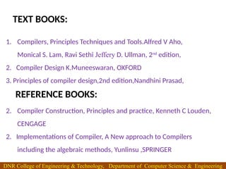 1. Compilers, Principles Techniques and Tools.Alfred V Aho,
Monical S. Lam, Ravi Sethi Jeffery D. Ullman, 2nd
edition,
2. Compiler Design K.Muneeswaran, OXFORD
3. Principles of compiler design,2nd edition,Nandhini Prasad,
2. Compiler Construction, Principles and practice, Kenneth C Louden,
CENGAGE
2. Implementations of Compiler, A New approach to Compilers
including the algebraic methods, Yunlinsu ,SPRINGER
TEXT BOOKS:
REFERENCE BOOKS:
DNR College of Engineering & Technology, Department of Computer Science & Engineering
 