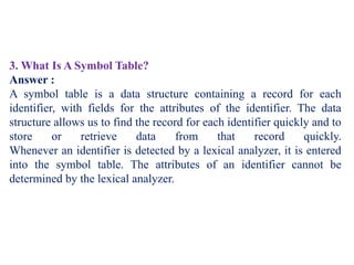 3. What Is A Symbol Table?
Answer :
A symbol table is a data structure containing a record for each
identifier, with fields for the attributes of the identifier. The data
structure allows us to find the record for each identifier quickly and to
store or retrieve data from that record quickly.
Whenever an identifier is detected by a lexical analyzer, it is entered
into the symbol table. The attributes of an identifier cannot be
determined by the lexical analyzer.
 