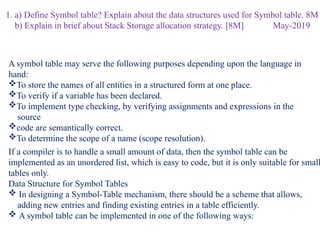 1. a) Define Symbol table? Explain about the data structures used for Symbol table. 8M
b) Explain in brief about Stack Storage allocation strategy. [8M] May-2019
A symbol table may serve the following purposes depending upon the language in
hand:
To store the names of all entities in a structured form at one place.
To verify if a variable has been declared.
To implement type checking, by verifying assignments and expressions in the
source
code are semantically correct.
To determine the scope of a name (scope resolution).
If a compiler is to handle a small amount of data, then the symbol table can be
implemented as an unordered list, which is easy to code, but it is only suitable for small
tables only.
Data Structure for Symbol Tables
 In designing a Symbol-Table mechanism, there should be a scheme that allows,
adding new entries and finding existing entries in a table efficiently.
 A symbol table can be implemented in one of the following ways:
 