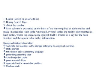 1. Linear (sorted or unsorted) list
2. Binary Search Tree
3. about the symbol.
Each scheme is evaluated on the basis of the time required to add n entries and
make in enquiries Hash table Among all, symbol tables are mostly implemented as
hash tables, where the source code symbol itself is treated as a key for the hash
function and the return value is the information
Storage Allocation Information
To denote the locations in the storage belonging to objects at run time.
 Static storage
if the object code is assembly language
 generating assembly code
scan the symbol table
 generates definition
 appended to the executable portion.
 Machine code
 