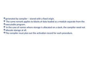generated by compiler – stored with a fixed origin.
 The same remark applies to blocks of data loaded as a module separate from the
executable program.
 In the case of names where storage is allocated on a stack, the compiler need not
allocate storage at all.
The compiler must plan out the activation record for each procedure.
 