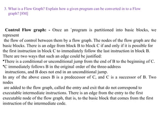 3. What is a Flow Graph? Explain how a given program can be converted in to a Flow
graph? [8M]
Control Flow graph: - Once an `program is partitioned into basic blocks, we
represent
the flow of control between them by a flow graph. The nodes of the flow graph are the
basic blocks. There is an edge from block B to block C if and only if it is possible for
the first instruction in block C to immediately follow the last instruction in block B.
There are two ways that such an edge could be justified:
•There is a conditional or unconditional jump from the end of B to the beginning of C.
•C immediately follows B in the original order of the three-address
instructions, and B does not end in an unconditional jump.
In any of the above cases B is a predecessor of C, and C is a successor of B. Two
nodes
are added to the flow graph, called the entry and exit that do not correspond to
executable intermediate instructions. There is an edge from the entry to the first
executable node of the flow graph, that is, to the basic block that comes from the first
instruction of the intermediate code.
 