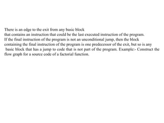There is an edge to the exit from any basic block
that contains an instruction that could be the last executed instruction of the program.
If the final instruction of the program is not an unconditional jump, then the block
containing the final instruction of the program is one predecessor of the exit, but so is any
basic block that has a jump to code that is not part of the program. Example:- Construct the
flow graph for a source code of a factorial function.
 
