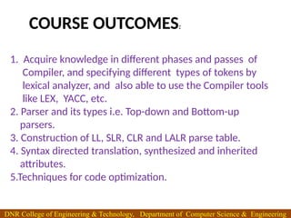 1. Acquire knowledge in different phases and passes of
Compiler, and specifying different types of tokens by
lexical analyzer, and also able to use the Compiler tools
like LEX, YACC, etc.
2. Parser and its types i.e. Top-down and Bottom-up
parsers.
3. Construction of LL, SLR, CLR and LALR parse table.
4. Syntax directed translation, synthesized and inherited
attributes.
5.Techniques for code optimization.
COURSE OUTCOMES:
DNR College of Engineering & Technology, Department of Computer Science & Engineering
 