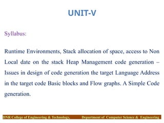 UNIT-V
Syllabus:
Runtime Environments, Stack allocation of space, access to Non
Local date on the stack Heap Management code generation –
Issues in design of code generation the target Language Address
in the target code Basic blocks and Flow graphs. A Simple Code
generation.
DNR College of Engineering & Technology, Department of Computer Science & Engineering
 