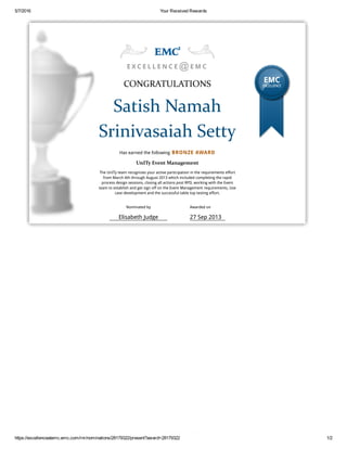 5/7/2016 Your Received Rewards
https://excellenceatemc.emc.com/rnr/nominations/28179322/present?award=28179322 1/2
E X C E L L E N C E E M C
CONGRATULATIONS
Satish Namah
Srinivasaiah Setty
Has earned the following BRONZE AWARD
UnITy Event Management
The UnITy team recognizes your active participation in the requirements effort
from March 4th through August 2013 which included completing the rapid
process design sessions, closing all actions post RPD, working with the Event
team to establish and get sign off on the Event Management requirements, Use
case development and the successful table top testing effort.
EMC
EXCELLENCE
@
Nominated by
Elisabeth Judge
Awarded on
27 Sep 2013
 