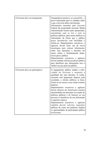 O Governo deve ser transparente Transparência promove accountability e
provê informação para os cidadãos sobre
o que o Governo deles está fazendo.
Informações mantidas pelo Governo
Federal são propriedade nacional. Minha
Administração tomará ações apropriadas,
consistentes com as leis e com as
políticas públicas, para tornar públicas as
informações de forma que o público
possa encontrá-las com facilidade e
utilizá-;as. Departamentos executivos e
agências devem fazer uso de novas
tecnologias para colocar informações
sobre suas operações e decisões em
meios online e imediatamente dispo-
níveis para o público.
Departamentos executivos e agências
devem também solicitar feedback público
para identificar que informações tem o
melhor uso por parte do público.
O Governo deve ser participativo O engajamento público amplia a efeti-
vidade do Governo e aumenta a
qualidade das suas decisões. O conhe-
ciemento está largamente disperso pela
sociedade, e oficiais públicos se bene-
ficiam ao ter acesso a esse conhe-cimento
disperso.
Departamentos executivos e agências
devem oferecer aos Americanos maiores
oportunidades de participar na criação de
políticas públicas e de fornecer ao seu
governo os benefícios da sua informação
e expertise coletiva.
Departamentos executivos e agências
também devem solicitar sugestões
públicas de como nós podemos ampliar
as oportunidades de participação pública
no Governo.
10
 