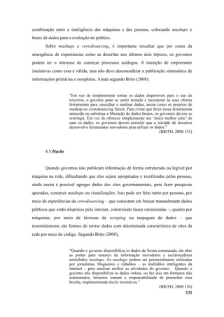 combinação entre a inteligência das máquinas e das pessoas, colocando mashups e
bases de dados para a avaliação do público.
Sobre mashups e crowdsourcing, é importante ressaltar que por conta da
emergência de experiências como as descritas nos últimos dois tópicos, os governos
podem ter o interesse de começar processos análogos. A intenção de empreender
iniciativas como essa é válida, mas não deve desconsiderar a publicação sistemática de
informações primárias e completas. Ainda segundo Brito (2008):
“Em vez de simplesmente tornar os dados disponíveis para o uso de
terceiros, o governo pode se sentir tentado a incorporar às suas ofertas
ferramentas para vasculhar e analisar dados, assim como os projetos de
mashup ou crowdsourcing fazem. Para evitar que fazer essas ferramentas
anteceda ou substitua a liberação de dados brutos, os governos devem se
restringir. Em vez de oferecer simplesmente um ‘único melhor jeito’ de
usar os dados, os governos devem permitir que a miríade de terceiros
desenvolva ferramentas inovadoras para utilizar os dados.”
(BRITO, 2008:153)
4.5.Hacks
Quando governos não publicam informação de forma estruturada ou legível por
máquina na rede, dificultando que elas sejam apropriadas e reutilizadas pelas pessoas,
ainda assim é possível agregar dados dos sites governamentais, para fazer pesquisas
apuradas, construir mashups ou visualizações. Isso pode ser feito tanto por pessoas, por
meio de experiências de crowdsourcing – que consistam em buscar manualmente dados
públicos que estão dispersos pela internet, construindo bases estruturadas –, quanto por
máquinas, por meio de técnicas de scraping ou raspagem de dados – que
resumidamente são formas de retirar dados com determinada característica de sites da
rede por meio de código. Segundo Brito (2008),
“Quando o governo disponibiliza os dados de forma estruturada, ele abre
as portas para remixes de informação inovadores e esclarecedores
entitulados mashups. As mashups podem ser potencialmente utilizadas
por jornalistas, blogueiros e cidadãos – as multidões inteligentes da
internet – para analisar melhor as atividades do governo. Quando o
governo não disponibiliza os dados online, ou faz isso em formatos não
estruturados, terceiros tomam a responsabilidade de preencher essa
brecha, implementando hacks inventivos.”
(BRITO, 2008:130)
100
 