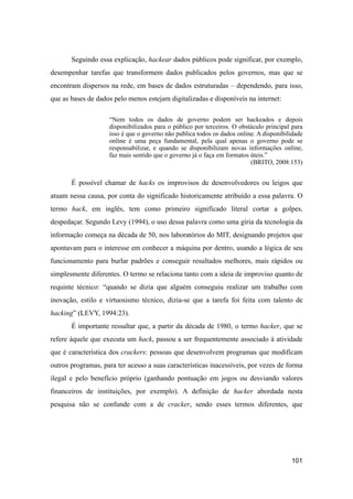 Seguindo essa explicação, hackear dados públicos pode significar, por exemplo,
desempenhar tarefas que transformem dados publicados pelos governos, mas que se
encontram dispersos na rede, em bases de dados estruturadas – dependendo, para isso,
que as bases de dados pelo menos estejam digitalizadas e disponíveis na internet:
“Nem todos os dados de governo podem ser hackeados e depois
disponibilizados para o público por terceiros. O obstáculo principal para
isso é que o governo não publica todos os dados online. A disponibilidade
online é uma peça fundamental, pela qual apenas o governo pode se
responsabilizar, e quando se disponibilizam novas informações online,
faz mais sentido que o governo já o faça em formatos úteis.”
(BRITO, 2008:153)
É possível chamar de hacks os improvisos de desenvolvedores ou leigos que
atuam nessa causa, por conta do significado historicamente atribuído a essa palavra. O
termo hack, em inglês, tem como primeiro significado literal cortar a golpes,
despedaçar. Segundo Levy (1994), o uso dessa palavra como uma gíria da tecnologia da
informação começa na década de 50, nos laboratórios do MIT, designando projetos que
apontavam para o interesse em conhecer a máquina por dentro, usando a lógica de seu
funcionamento para burlar padrões e conseguir resultados melhores, mais rápidos ou
simplesmente diferentes. O termo se relaciona tanto com a ideia de improviso quanto de
requinte técnico: “quando se dizia que alguém conseguiu realizar um trabalho com
inovação, estilo e virtuosismo técnico, dizia-se que a tarefa foi feita com talento de
hacking” (LEVY, 1994:23).
É importante ressaltar que, a partir da década de 1980, o termo hacker, que se
refere àquele que executa um hack, passou a ser frequentemente associado à atividade
que é característica dos crackers: pessoas que desenvolvem programas que modificam
outros programas, para ter acesso a suas características inacessíveis, por vezes de forma
ilegal e pelo benefício próprio (ganhando pontuação em jogos ou desviando valores
financeiros de instituições, por exemplo). A definição de hacker abordada nesta
pesquisa não se confunde com a de cracker, sendo esses termos diferentes, que
101
 