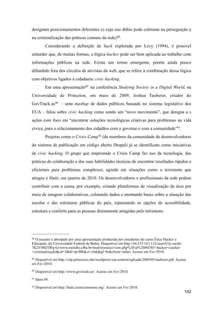 designam posicionamentos diferentes (e cujo uso dúbio pode culminar na perseguição e
na criminalização das práticas comuns da rede)88.
Considerando a definição de hack explorada por Levy (1994), é possível
entender que, de muitas formas, a lógica hacker pode ser bem aplicada ao trabalho com
informações públicas na rede. Existe um termo emergente, porém ainda pouco
difundido fora dos círculos de ativistas da web, que se refere à combinação dessa lógica
com objetivos ligados à cidadania: civic hacking.
Em uma apresentação89 na conferência Studying Society in a Digital World, na
Universidade de Princeton, em maio de 2009, Joshua Tauberer, criador do
GovTrack.us90 – uma mashup de dados públicos baseada no sistema legislativo dos
EUA – falou sobre civic hacking como sendo um “novo movimento”, que designa a s
ações com foco em “encontrar soluções tecnológicas criativas para problemas na vida
cívica, para o relacionamento dos cidadãos com o governo e com a comunidade”91.
Projetos como o Crisis Camp92 (de membros da comunidade de desenvolvedores
do sistema de publicação em código aberto Drupal) já se identificam como iniciativas
de civic hacking. O grupo que empreende o Crisis Camp faz uso da tecnologia, das
práticas de colaboração e das suas habilidades técnicas de encontrar resultados rápidos e
eficientes para problemas complexos; agindo em situações como o terremoto que
atingiu o Haiti, em janeiro de 2010. Os desenvolvedores e profissionais da rede podem
contribuir com a causa, por exemplo, criando plataformas de visualização da área por
meio de imagens colaborativas, coletando dados e montando bases sobre a situação das
escolas e das estruturas públicas do país, repensando as opções de acessibilidade,
estrutura e conforto para as pessoas diretamente atingidas pelo terremoto.
102
88 O assunto é abordado por uma apresentação produzida por estudantes do curso Ética Hacker e
Educação, da Universidade Federal da Bahia. Disponível em http://64.233.163.132/search?q=cache:
7K2V98ESWpAJ:www.moodle.ufba.br/mod/resource/view.php%3Fid%3D44385+hacker+cracker
+criminalização&cd=3&hl=pt-BR&ct=clnk&gl=br&client=safari. Acesso em Fev/2010.
89 Disponível em http://citp.princeton.edu/wordpress/wp-content/uploads/2009/05/tauberer.pdf. Acesso
em Fev/2010.
90 Disponível em http://www.govtrack.us/. Acesso em Fev/2010.
91 Idem 89.
92 Disponível em http://haiti.crisiscommons.org/. Acesso em Fev/2010.
 
